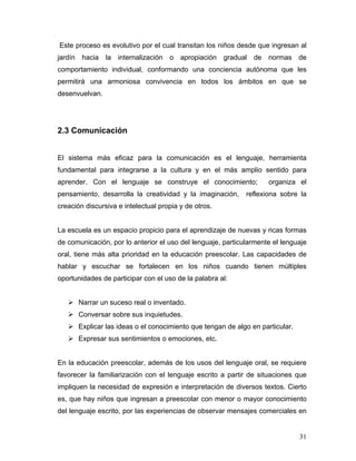 Este proceso es evolutivo por el cual transitan los niños desde que ingresan al
jardín hacia la internalización

o apropiación gradual de normas de

comportamiento individual, conformando una conciencia autónoma que les
permitirá una armoniosa convivencia en todos los ámbitos en que se
desenvuelvan.

2.3 Comunicación
El sistema más eficaz para la comunicación es el lenguaje, herramienta
fundamental para integrarse a la cultura y en el más amplio sentido para
aprender. Con el lenguaje se construye el conocimiento;
pensamiento, desarrolla la creatividad y la imaginación,

organiza el

reflexiona sobre la

creación discursiva e intelectual propia y de otros.

La escuela es un espacio propicio para el aprendizaje de nuevas y ricas formas
de comunicación, por lo anterior el uso del lenguaje, particularmente el lenguaje
oral, tiene más alta prioridad en la educación preescolar. Las capacidades de
hablar y escuchar se fortalecen en los niños cuando tienen múltiples
oportunidades de participar con el uso de la palabra al:

Narrar un suceso real o inventado.
Conversar sobre sus inquietudes.
Explicar las ideas o el conocimiento que tengan de algo en particular.
Expresar sus sentimientos o emociones, etc.

En la educación preescolar, además de los usos del lenguaje oral, se requiere
favorecer la familiarización con el lenguaje escrito a partir de situaciones que
impliquen la necesidad de expresión e interpretación de diversos textos. Cierto
es, que hay niños que ingresan a preescolar con menor o mayor conocimiento
del lenguaje escrito, por las experiencias de observar mensajes comerciales en

31

 