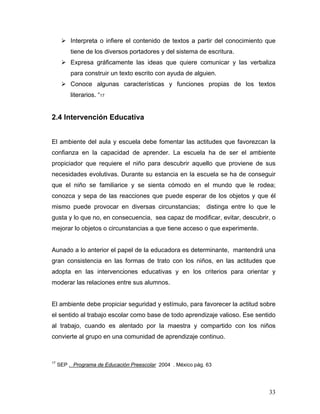 Interpreta o infiere el contenido de textos a partir del conocimiento que
tiene de los diversos portadores y del sistema de escritura.
Expresa gráficamente las ideas que quiere comunicar y las verbaliza
para construir un texto escrito con ayuda de alguien.
Conoce algunas características y funciones propias de los textos
literarios. “17

2.4 Intervención Educativa
El ambiente del aula y escuela debe fomentar las actitudes que favorezcan la
confianza en la capacidad de aprender. La escuela ha de ser el ambiente
propiciador que requiere el niño para descubrir aquello que proviene de sus
necesidades evolutivas. Durante su estancia en la escuela se ha de conseguir
que el niño se familiarice y se sienta cómodo en el mundo que le rodea;
conozca y sepa de las reacciones que puede esperar de los objetos y que él
mismo puede provocar en diversas circunstancias;

distinga entre lo que le

gusta y lo que no, en consecuencia, sea capaz de modificar, evitar, descubrir, o
mejorar lo objetos o circunstancias a que tiene acceso o que experimente.

Aunado a lo anterior el papel de la educadora es determinante, mantendrá una
gran consistencia en las formas de trato con los niños, en las actitudes que
adopta en las intervenciones educativas y en los criterios para orientar y
moderar las relaciones entre sus alumnos.

El ambiente debe propiciar seguridad y estímulo, para favorecer la actitud sobre
el sentido al trabajo escolar como base de todo aprendizaje valioso. Ese sentido
al trabajo, cuando es alentado por la maestra y compartido con los niños
convierte al grupo en una comunidad de aprendizaje continuo.

17

SEP . Programa de Educación Preescolar 2004 . México pág. 63

33

 