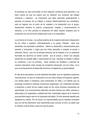 Al participar en esa comunidad, el niño adquiere confianza para aprender y se
dará cuenta de que los logros que se obtienen son producto del trabajo
individual y colectivo:

es importante que ellos aprendan gradualmente a

apreciar el proceso de su trabajo y evaluar diferencialmente sus resultados,
esto se logrará con el juicio de la maestra y la interacción con el grupo,
destacando siempre la justicia, congruencia, respeto y reconocimiento al
esfuerzo, si el niño percibe la existencia de estos valores aceptará que la
evaluación es una forma de colaboración que no lo descalifica.

La armonía en el aula y la actitud positiva de la maestra estimula la disposición
de los niños a explorar, individualmente o en grupo. Plantea

retos que

presentan una actividad o problema. Valora su desarrollo y autoevaluarse para
persistir o enmendar, y logra que los niños aprendan a aceptar la ayuda u
ofrecerla. Afirmo que con la atinada dirección de la maestra y en un ambiente
favorable los alumnos se darán cuenta

que al actuar y tomar sus propias

decisiones es posible fallar o equivocarse sin que devalúe su trabajo ni afecte
su confianza; y por el contrario,

tener aciertos los fortalece y estimula de

manera importante. Este manejo de constante interacción con los niños es lo
que va enriqueciendo el desarrollo armónico e integral de su personalidad.

El reto de la educadora, en ese ambiente favorable que en repetidas ocasiones
mencionamos, es que en interacción con los niños rebase el Programa vigente,
con tantas ideas e iniciativas, para profundizar en ellas y el método que se
proponga consista en plantear situaciones sugerentes, con materiales sencillos
y atractivos, a partir de los cuales surjan en los niños diversas inquietudes de
aprendizaje. Los conocimientos obtenidos de esta manera son útiles, precisos y
adecuados a la capacidad y realidad del niño, haciéndolo seguro de sí mismo lo
que permitirá seguir solo en la búsqueda del saber. El niño aprende aquello que
despierta su interés. Por tal razón, es imprescindible que la maestra considere
que uno de los elementos más importantes para conocer al niño, es saber qué
le interesa, qué le atrae y qué es lo que le gusta.

34

 