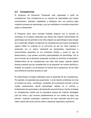2.5
El

Competencias
programa

de

Educación

Preescolar

está

organizado

a

partir

de

competencias. Una competencia es un conjunto de capacidades que incluye
conocimientos, actitudes, habilidades y destrezas que una persona logra
mediante procesos de aprendizaje y que se manifiestan en diversas situaciones
según su desempeño.

El Programa tiene como principal finalidad propiciar que la escuela se
constituya en el espacio adecuado que ofrezca las mejores oportunidades de
aprendizaje que les permitan a los niños integrar sus aprendizajes hacia el logro
de su desarrollo integral. La selección de competencias que incluye el programa
vigente (2004) se sustenta en la convicción de que los niños ingresan a
preescolar con un acervo importante de capacidades, experiencias y
conocimientos adquiridos en los ambientes familiar y social en que se
desenvuelven y que poseen enormes potencialidades de aprendizaje. Por lo
que la función de la educación preescolar consiste en promover el desarrollo y
fortalecimiento de las competencias que cada niño posee, además deberá
tenerse presente que las competencias no se adquieren de manera definitiva y
limitada: se amplían y se enriquecen en función de la experiencia, de los retos
que enfrenta el individuo durante su vida.

Es determinante el trabajo sistemático para el desarrollo de las competencias.
Por ejemplo, la capacidad para argumentar o la de resolver problemas se inicia
en el jardín de niños, constituyen propósitos de la educación primaria y de los
niveles subsecuentes; siendo aprendizajes valiosos en sí mismos, y
fundamentos del aprendizaje y del desarrollo personal futuros. Centrar el trabajo
en competencias implica que la educadora busque las mejores estrategias
para los niños y que avancen paulatinamente en sus niveles de logro: que
piensen, expresen, propongan, cuestionen, etc. para aprender más de lo que
saben acerca del mundo que les rodea y adquieran seguridad y autonomía.

35

 