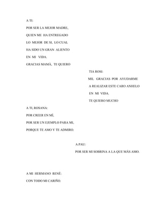A TI:
POR SER LA MEJOR MADRE,
QUIEN ME HA ENTREGADO
LO MEJOR DE SI, LO CUAL
HA SIDO UN GRAN ALIENTO
EN MI VIDA.
GRACIAS MAMÁ, TE QUIERO
TIA ROSI:
MIL GRACIAS POR AYUDARME
A REALIZAR ESTE CARO ANHELO
EN MI VIDA.
TE QUIERO MUCHO
A TI, ROSANA:
POR CREER EN MÍ,
POR SER UN EJEMPLO PARA MI,
PORQUE TE AMO Y TE ADMIRO.

A PAU:
POR SER MI SOBRINA A LA QUE MÁS AMO.

A MI HERMANO RENÉ:
CON TODO MI CARIÑO.

 