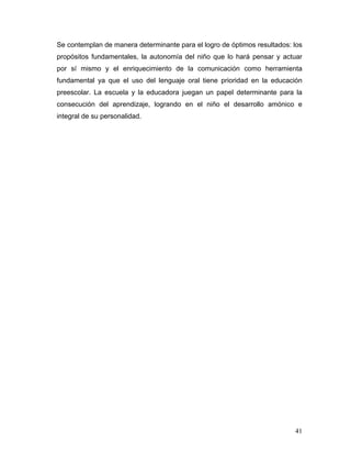 Se contemplan de manera determinante para el logro de óptimos resultados: los
propósitos fundamentales, la autonomía del niño que lo hará pensar y actuar
por sí mismo y el enriquecimiento de la comunicación como herramienta
fundamental ya que el uso del lenguaje oral tiene prioridad en la educación
preescolar. La escuela y la educadora juegan un papel determinante para la
consecución del aprendizaje, logrando en el niño el desarrollo amónico e
integral de su personalidad.

41

 