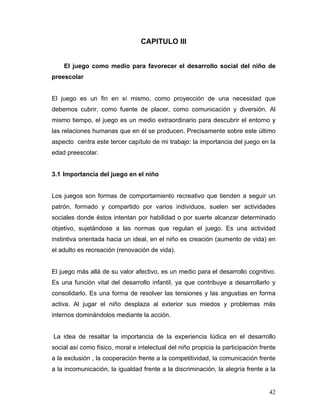 CAPITULO III
El juego como medio para favorecer el desarrollo social del niño de
preescolar

El juego es un fin en sí mismo, como proyección de una necesidad que
debemos cubrir, como fuente de placer, como comunicación y diversión. Al
mismo tiempo, el juego es un medio extraordinario para descubrir el entorno y
las relaciones humanas que en él se producen. Precisamente sobre este último
aspecto centra este tercer capítulo de mi trabajo: la importancia del juego en la
edad preescolar.

3.1 Importancia del juego en el niño

Los juegos son formas de comportamiento recreativo que tienden a seguir un
patrón, formado y compartido por varios individuos, suelen ser actividades
sociales donde éstos intentan por habilidad o por suerte alcanzar determinado
objetivo, sujetándose a las normas que regulan el juego. Es una actividad
instintiva orientada hacia un ideal, en el niño es creación (aumento de vida) en
el adulto es recreación (renovación de vida).

El juego más allá de su valor afectivo, es un medio para el desarrollo cognitivo.
Es una función vital del desarrollo infantil, ya que contribuye a desarrollarlo y
consolidarlo. Es una forma de resolver las tensiones y las angustias en forma
activa. Al jugar el niño desplaza al exterior sus miedos y problemas más
internos dominándolos mediante la acción.

La idea de resaltar la importancia de la experiencia lúdica en el desarrollo
social así como físico, moral e intelectual del niño propicia la participación frente
a la exclusión , la cooperación frente a la competitividad, la comunicación frente
a la incomunicación, la igualdad frente a la discriminación, la alegría frente a la

42

 