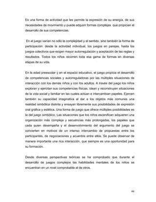Es una forma de actividad que les permite la expresión de su energía, de sus
necesidades de movimiento y puede adquirir formas complejas que propician el
desarrollo de sus competencias.

En el juego varían no sólo la complejidad y el sentido, sino también la forma de
participación: desde la actividad individual, los juegos en parejas, hasta los
juegos colectivos que exigen mayor autorregulación y aceptación de las reglas y
resultados. Todos los niños recorren toda esa gama de formas en diversas
etapas de su vida.

En la edad preescolar y en el espacio educativo, el juego propicia el desarrollo
de competencias sociales y autorreguladoras por las múltiples situaciones de
interacción con los demás niños y con los adultos. A través del juego los niños
exploran y ejercitan sus competencias físicas, idean y reconstruyen situaciones
de la vida social y familiar en las cuales actúan e intercambian papeles. Ejercen
también su capacidad imaginativa al dar a los objetos más comunes una
realidad simbólica distinta y ensayan libremente sus posibilidades de expresión
oral gráfica y estética. Una forma de juego que ofrece múltiples posibilidades es
la del juego simbólico. Las situaciones que los niños escenifican adquieren una
organización más compleja y secuencias más prolongadas, los papeles que
cada quien desempeña y el desenvolvimiento del argumento del juego se
convierten en motivos de un intenso intercambio de propuestas entre los
participantes, de negociaciones y acuerdos entre ellos. Se puede observar de
manera importante una rica interacción, que siempre es una oportunidad para
su formación.

Desde diversas perspectivas teóricas se ha comprobado que durante el
desarrollo de juegos complejos las habilidades mentales de los niños se
encuentran en un nivel comprobable al de otros.

44

 