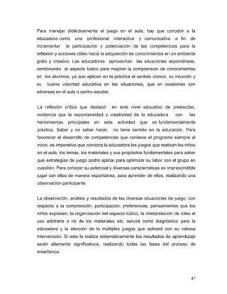 Para manejar didácticamente el juego en el aula, hay que concebir a la
educadora como
incrementar

una

profesional

interactiva

y comunicativa

a fin

de

la participación y potenciación de las competencias para la

reflexión y acciones útiles hacia la adquisición de conocimientos en un ambiente
grato y creativo. Las educadoras aprovechan las situaciones espontáneas,
combinando el aspecto lúdico para mejorar la comprensión de conocimientos
en los alumnos, ya que aplican en la práctica el sentido común, su intuición y
su

buena voluntad educativa en las situaciones, que en ocasiones son

adversas en el aula o centro escolar.
La reflexión crítica que destacó

en este nivel educativo de preescolar,

evidencia que la espontaneidad y creatividad de la educadora
herramientas

principales

en

esta

práctica. Saber y no saber hacer,

actividad

que

con

las

es fundamentalmente

no tiene sentido en la educación. Para

favorecer el desarrollo de competencias que contiene el programa siempre al
inicio, es imperativo que conozca la educadora los juegos que realicen los niños
en el aula, los temas, los materiales y sus propósitos fundamentales para saber
qué estrategias de juego podrá aplicar para optimizar su labor con el grupo en
cuestión. Para conocer su potencial y diversas características es imprescindible
jugar con ellos de manera espontánea, para aprender de ellos, realizando una
observación participante.
La observación, análisis y resultados de las diversas situaciones de juego, con
respecto a la comprensión, participación, preferencias, pensamientos que los
niños expresen, la organización del espacio lúdico, la interpretación de roles el
uso arbitrario o no de los materiales etc, servirá como diagnóstico para la
educadora y la elección de lo múltiples juegos que aplicará con su valiosa
intervención. Si esto lo realiza sistemáticamente los resultados de aprendizaje
serán altamente significativos, realizando todas las fases del proceso de
enseñanza.

47

 