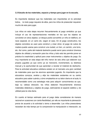 3.3 Estudio de los materiales, espacio y tiempo para jugar en la escuela.
Es importante destacar que los materiales son importantes en la actividad
lúdica, no todo juego requiere de ellos, pero los niños de preescolar requieren
mucho de esto para jugar.
Los niños en esta etapa recurren frecuentemente al juego simbólico ya que
incluye el uso de representaciones mentales en los que los objetos se
convierten en otros objetos: un bloque podrá convertirlo un niño en teléfono, en
nave espacial, en un carro etc, según el caso. En el juego constructivo, los
objetos concretos se usan para construir y crear otros: el juego de cubos de
madera puede usarse para construir una ciudad, un tren, un camión, una torre,
etc. Así como, parte del material deshecho puede servir para construir diversos
objetos de utilidad y recreación para los niños y todo esto les permite poner en
práctica la creatividad y aptitud para crear instrumentos u objetos de juego. Es
muy importante en esta etapa del niño menor de seis años que elaboren sus
propios juguetes ya que como ya se mencionó, incrementará, su destreza
manual y la oportunidad de que aprendan a reciclar el material de deshecho.
Para la actividad educativa cotidiana existen en el mercado una gran cantidad
de materiales para que los alumnos aprendan jugando. Es importante que la
educadora conozca, analice y elija los materiales existentes en su centro
educativo para saber cuándo y cómo emplearlos en su labor diaria en el aula; lo
recomendable como una estrategia más para adquirir conocimientos es que,
bajo su valiosa dirección, los niños elaboren frecuentemente diversos
materiales didácticos y objetos de juego, estimulando el aspecto estético y de
utilidad para la vida diaria.
En cuanto al tiempo estimado para el juego debe considerarse de manera
racional en ocasiones con cierta flexibilidad, por ello es importante la planeación
previa de acuerdo a la actividad o tema a desarrollar. Los niños preescolares
necesitan de más tiempo por la comprensión la manipulación e interacción, es

49

 