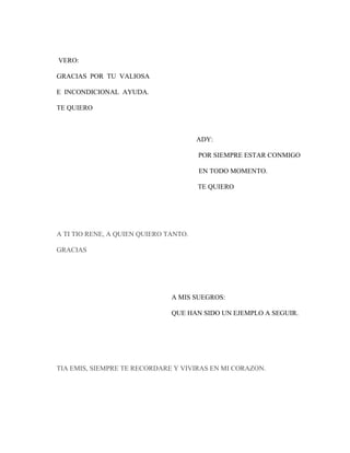 VERO:
GRACIAS POR TU VALIOSA
E INCONDICIONAL AYUDA.
TE QUIERO

ADY:
POR SIEMPRE ESTAR CONMIGO
EN TODO MOMENTO.
TE QUIERO

A TI TIO RENE, A QUIEN QUIERO TANTO.
GRACIAS

A MIS SUEGROS:
QUE HAN SIDO UN EJEMPLO A SEGUIR.

TIA EMIS, SIEMPRE TE RECORDARE Y VIVIRAS EN MI CORAZON.

 