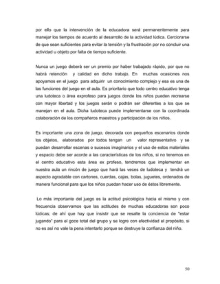 por ello que la intervención de la educadora será permanentemente para
manejar los tiempos de acuerdo al desarrollo de la actividad lúdica. Cerciorarse
de que sean suficientes para evitar la tensión y la frustración por no concluir una
actividad u objeto por falta de tiempo suficiente.
Nunca un juego deberá ser un premio por haber trabajado rápido, por que no
habrá retención

y calidad en dicho trabajo. En

muchas ocasiones nos

apoyamos en el juego para adquirir un conocimiento complejo y esa es una de
las funciones del juego en el aula. Es prioritario que todo centro educativo tenga
una ludoteca o área exprofeso para juegos donde los niños pueden recrearse
con mayor libertad y los juegos serán o podrán ser diferentes a los que se
manejan en el aula. Dicha ludoteca puede implementarse con la coordinada
colaboración de los compañeros maestros y participación de los niños.
Es importante una zona de juego, decorada con pequeños escenarios donde
los objetos, elaborados por todos tengan un

valor representativo y se

puedan desarrollar escenas o sucesos imaginarios y el uso de estos materiales
y espacio debe ser acorde a las características de los niños, si no tenemos en
el centro educativo esta área ex profeso, tendremos que implementar en
nuestra aula un rincón de juego que hará las veces de ludoteca y tendrá un
aspecto agradable con cartones, cuerdas, cajas, bolas, juguetes, ordenados de
manera funcional para que los niños puedan hacer uso de éstos libremente.
Lo más importante del juego es la actitud psicológica hacia el mismo y con
frecuencia observamos que las actitudes de muchas educadoras son poco
lúdicas; de ahí que hay que insistir que se resalte la conciencia de "estar
jugando" para el goce total del grupo y se logre con efectividad el propósito, si
no es así no vale la pena intentarlo porque se destruye la confianza del niño.

50

 