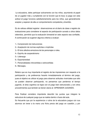 La educadora, debe participar activamente con los niños, asumiendo el papel
de un jugador más y cumpliendo con la función que le toca; si juega con esta
actitud el juego funciona satisfactoriamente para los niños, que generalmente
aceptan y esperan de ella un comportamiento competente y divertido.
Es de valiosa utilidad registrar observaciones en el diario de clase o registro de
evaluaciones para considerar el aspecto de participación aunado a otros datos
obtenidos, permitirá que la evaluación bimestral en este aspecto sea confiable.
A continuación se sugieren algunos criterios a evaluar:
1.- Comprensión de instrucciones
2.- Aceptación de normas explícitas o implícitas
3.- El tono afectivo-emociona de los personajes o roles.
4.- Espíritu de cooperativismo
5.- Liderazgo
6.- Espontaneidad
7.- Personalidades introvertidas o extrovertidas
8.- Mensajes.
Reitero que es muy importante el registro de las impresiones con respecto a la
participación y de preferencia hacerlo inmediatamente al término del juego,
pues el objetivo es utilizar el juego para observar actitudes vivenciales que sólo
se pueden observar participando, no pensemos que perdemos el tiempo
jugando, el área cognitiva se logra con el juego bien estructurado y con otros
procedimientos que también se tienen claros al APRENDER JUGANDO.
Para finalizar considero importante describir los puntos que integran la
estructura de cualquier juego que se realice dentro o fuera del aula.
Es frecuente que por la experiencia o rutina de la educadora juegue con sus
alumnos sin tener a la mano una ficha previa del juego en cuestión, y por

52

 
