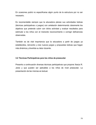 En ocasiones podrá no especificarse algún punto de la estructura por no ser
necesario.

Es recomendable siempre que la educadora planee sus actividades lúdicas
(técnicas participativas o juegos) con antelación determinando claramente los
objetivos que pretende cubrir con dicha actividad y evaluar resultados para
estimular a los niños con el merecido reconocimiento o corregir deficiencias
observadas.

También es de vital importancia que la educadora a partir de juegos ya
establecidos, reinvente y cree nuevos juegos y propuestas lúdicas que hagan
más dinámica y divertida su labor docente.

3.2 Técnicas Participativas para los niños de preescolar

Presento a continuación diversas técnicas participativas que propone Xesús R.
Jares y que pueden ser aplicables a los niños de nivel preescolar. La
presentación de las mismas es textual.

54

 
