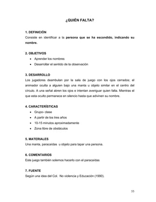 ¿QUIÉN FALTA?
1. DEFINICIÒN
Consiste en identificar a la persona que se ha escondido, indicando su
nombre.

2. OBJETIVOS
•

Aprender los nombres

•

Desarrollar el sentido de la observación

3. DESARROLLO
Los jugadores deambulan por la sala de juego con los ojos cerrados; el
animador oculta a alguien bajo una manta u objeto similar en el centro del
círculo. A una señal abren los ojos e intentan averiguar quien falta. Mientras el
que esta oculto permanece en silencio hasta que adivinen su nombre.

4. CARACTERÍSTICAS
•

Grupo- clase

•

A partir de los tres años

•

10-15 minutos aproximadamente

•

Zona libre de obstáculos

5. MATERIALES
Una manta, paracaídas u objeto para tapar una persona.

6. COMENTARIOS
Este juego también solemos hacerlo con el paracaídas

7. FUENTE
Según una idea del Col. No violencia y Educación (1990).

55

 