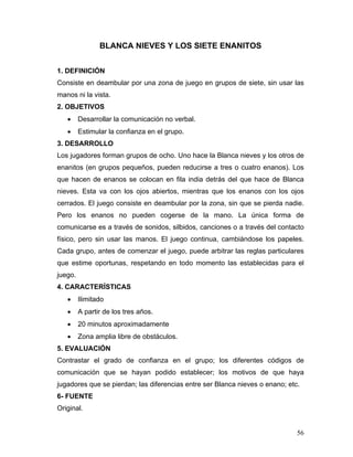 BLANCA NIEVES Y LOS SIETE ENANITOS
1. DEFINICIÓN
Consiste en deambular por una zona de juego en grupos de siete, sin usar las
manos ni la vista.
2. OBJETIVOS
•

Desarrollar la comunicación no verbal.

•

Estimular la confianza en el grupo.

3. DESARROLLO
Los jugadores forman grupos de ocho. Uno hace la Blanca nieves y los otros de
enanitos (en grupos pequeños, pueden reducirse a tres o cuatro enanos). Los
que hacen de enanos se colocan en fila india detrás del que hace de Blanca
nieves. Esta va con los ojos abiertos, mientras que los enanos con los ojos
cerrados. El juego consiste en deambular por la zona, sin que se pierda nadie.
Pero los enanos no pueden cogerse de la mano. La única forma de
comunicarse es a través de sonidos, silbidos, canciones o a través del contacto
físico, pero sin usar las manos. El juego continua, cambiándose los papeles.
Cada grupo, antes de comenzar el juego, puede arbitrar las reglas particulares
que estime oportunas, respetando en todo momento las establecidas para el
juego.
4. CARACTERÍSTICAS
•

Ilimitado

•

A partir de los tres años.

•

20 minutos aproximadamente

•

Zona amplia libre de obstáculos.

5. EVALUACIÓN
Contrastar el grado de confianza en el grupo; los diferentes códigos de
comunicación que se hayan podido establecer; los motivos de que haya
jugadores que se pierdan; las diferencias entre ser Blanca nieves o enano; etc.
6- FUENTE
Original.

56

 