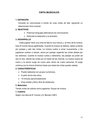 CINTA MUSICALES
1. DEFINICIÓN
Consiste en comunicarse a través de unas cintas de tela, siguiendo un
determinado ritmo musical.
2. OBJETIVOS
•

Potenciar lenguajes alternativos de comunicación.

•

Estimular la distensión y la diversión.

3. DESARROLLO
Cada jugador tiene una cinta de tela en sus manos y, al ritmo de la música,
todo el mundo danza agitándolas. Cuando la música se detiene, deben juntarse
por parejas y atar dos cintas. La música vuelve a sonar nuevamente, y los
jugadores vuelven a danzar, ahora por parejas cogiendo las cintas atadas por
los extremos. Cuando la música vuelve a detenerse, las parejas se juntan de
dos en dos, atando las cintas por el medio de las mismas. La música suena de
nuevo y la danza surge de nuevo pero ahora de cuatro personas. El juego
continua con la misma dinámica hasta que todas las cintas quedan atadas.
4. CARACTERÍSTICAS
•

Puede realizarse con grupos numerosos.

•

A partir de los tres años-

•

15 minutos aproximadamente

•

Zona amplia y llana, libre de obstáculos.

5. Materiales
Tantas cintas de colores como jugadores. Equipo de música.
7. FUENTE
Según una idea de R: Crevier y D. Bérubé (1987).

57

 