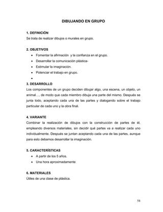 DIBUJANDO EN GRUPO
1. DEFINICIÓN
Se trata de realizar dibujos o murales en grupo.

2. OBJETIVOS
•

Fomentar la afirmación y la confianza en el grupo.

•

Desarrollar la comunicación plástica-

•

Estimular la imaginación.

•

Potenciar el trabajo en grupo.

•
3. DESARROLLO
Los componentes de un grupo deciden dibujar algo, una escena, un objeto, un
animal…, de modo que cada miembro dibuja una parte del mismo. Después se
junta todo, aceptando cada una de las partes y dialogando sobre el trabajo
particular de cada uno y la obra final.

4. VARIANTE
Combinar la realización de dibujos con la construcción de partes de él,
empleando diversos materiales, sin decidir qué partes va a realizar cada uno
individualmente. Después se juntan aceptando cada una de las partes, aunque
para esto debamos desarrollar la imaginación.

5. CARACTERÍSTICAS
•

A partir de los 5 años.

•

Una hora aproximadamente

6. MATERIALES
Útiles de una clase de plástica.

58

 