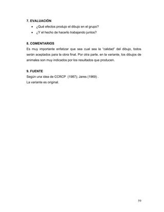 7. EVALUACIÓN
•

¿Qué efectos produjo el dibujo en el grupo?

•

¿Y el hecho de hacerlo trabajando juntos?

8. COMENTARIOS
Es muy importante enfatizar que sea cual sea la “calidad” del dibujo, todos
serán aceptados para la obra final. Por otra parte, en la variante, los dibujos de
animales son muy indicados por los resultados que producen.

9. FUENTE
Según una idea de CCRCP (1987); Jares (1969) .
La variante es original.

59

 