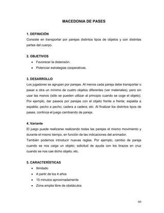 MACEDONIA DE PASES
1. DEFINICIÓN
Consiste en transportar por parejas distintos tipos de objetos y con distintas
partes del cuerpo.

2. OBJETIVOS
•

Favorecer la distensión.

•

Potenciar estrategias cooperativas.

3. DESARROLLO
Los jugadores se agrupan por parejas. Al menos cada pareja debe transportar o
pasar a otra un mínimo de cuatro objetos diferentes (ver materiales), pero sin
usar las manos (sólo se pueden utilizar al principio cuando se coge el objeto).
Por ejemplo, dar paseos por parejas con el objeto frente a frente; espalda a
espalda; pecho a pecho; cadera a cadera; etc. Al finalizar los distintos tipos de
pases, continúa el juego cambiando de pareja.

4. Variante
El juego puede realizarse realizando todas las parejas el mismo movimiento y
durante el mismo tiempo, en función de las indicaciones del animador.
También podemos introducir nuevas reglas. Por ejemplo, cambio de pareja
cuando se nos caiga un objeto; solicitud de ayuda con los brazos en cruz
cuando se nos cae dicho objeto; etc.

5. CARACTERÍSTICAS
•

Ilimitado

•

A partir de los 4 años

•

15 minutos aproximadamente

•

Zona amplia libre de obstáculos

60

 