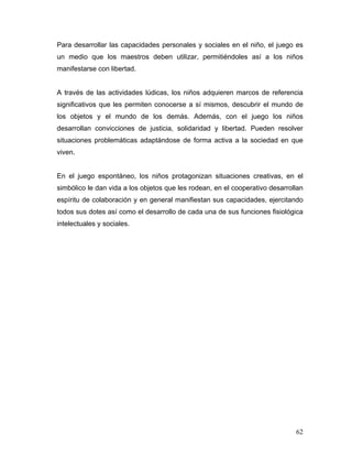 Para desarrollar las capacidades personales y sociales en el niño, el juego es
un medio que los maestros deben utilizar, permitiéndoles así a los niños
manifestarse con libertad.

A través de las actividades lúdicas, los niños adquieren marcos de referencia
significativos que les permiten conocerse a sí mismos, descubrir el mundo de
los objetos y el mundo de los demás. Además, con el juego los niños
desarrollan convicciones de justicia, solidaridad y libertad. Pueden resolver
situaciones problemáticas adaptándose de forma activa a la sociedad en que
viven.

En el juego espontáneo, los niños protagonizan situaciones creativas, en el
simbólico le dan vida a los objetos que les rodean, en el cooperativo desarrollan
espíritu de colaboración y en general manifiestan sus capacidades, ejercitando
todos sus dotes así como el desarrollo de cada una de sus funciones fisiológica
intelectuales y sociales.

62

 
