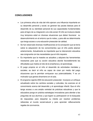 CONCLUSIONES
•

Los primeros años de vida del niño ejercen una influencia importante en
su desarrollo personal y social; se generan las pautas básicas para el
desarrollo de su identidad personal de sus capacidades fundamentales
para el logro de su integración a la vida social. El niño se involucra desde
muy temprana edad en diversas situaciones que deben favorecer su
desenvolvimiento en el entorno que le rodea, y para ello es determinante
que tenga acceso a una educación preescolar de calidad.

•

Se han observado diversas modificaciones en la concepción que se tenía
sobre la adquisición de los conocimientos que el niño podía abarcar
anteriormente. Actualmente es importante que la intervención educativa
sea congruente con las necesidades que el niño requiere.

•

Es importante que la maestra se actualice y adquiera las herramientas
necesarias para que su acción educativa aborde favorablemente las
dificultades que implica el reto de la enseñanza y el aprendizaje.

•

El juego propicia en el niño el desarrollo de actividades mentales y
sociales; es decir el niño es capaz de crear por medio del juego
situaciones que le permitan enriquecer sus potencialidades. Y es un
motivador que genera dinamismo en el aula.

•

El programa vigente 2004 de educación preescolar incorpora un enfoque
actualizado sobre los cambios sociales y culturales, los avances en el
conocimiento acerca del desarrollo y el aprendizaje infantil. Que el niño
tenga acceso a una amplia variedad de prácticas educativas y que la
educadora ponga en práctica estrategias innovadoras para atender a las
preguntas de sus alumnos y que logren su participación en la búsqueda
de respuestas; para despertar su interés por resolver problemas
referentes al mundo social-natural y para aprender reflexivamente
regalas de convivencia.

63

 