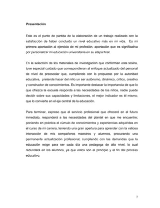 Presentación

Este es el punto de partida de la elaboración de un trabajo realizado con la
satisfacción de haber concluido un nivel educativo más en mi vida.

Es mi

primera aportación al ejercicio de mi profesión, aportación que es significativa
por personalizar mi educación universitaria en su etapa final.

En la selección de los materiales de investigación que conforman esta tesina,
tuve especial cuidado que correspondieran al enfoque actualizado del personal
de nivel de preescolar que, cumpliendo con lo propuesto por la autoridad
educativa, pretende hacer del niño un ser autónomo, dinámico, crítico, creativo
y constructor de conocimientos. Es importante destacar la importancia de que lo
que ofrezca la escuela responda a las necesidades de los niños, nadie puede
decidir sobre sus capacidades y limitaciones, el mejor indicador es él mismo;
que lo convierte en el eje central de la educación.

Para terminar, expreso que el servicio profesional que ofreceré en el futuro
inmediato, responderá a las necesidades del plantel en que me encuentre;
poniendo en práctica el cúmulo de conocimientos y experiencias adquiridas en
el curso de mi carrera, teniendo una gran apertura para aprender con la valiosa
interacción de mis compañeros maestros y alumnos, procurando una
permanente actualización profesional, cumpliendo con las demandas que la
educación exige para ser cada día una pedagoga de alto nivel, lo cual
redundará en los alumnos, ya que estos son el principio y el fin del proceso
educativo.

7

 