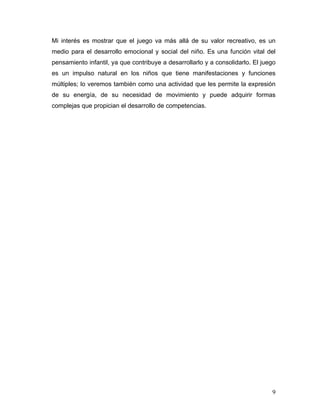 Mi interés es mostrar que el juego va más allá de su valor recreativo, es un
medio para el desarrollo emocional y social del niño. Es una función vital del
pensamiento infantil, ya que contribuye a desarrollarlo y a consolidarlo. El juego
es un impulso natural en los niños que tiene manifestaciones y funciones
múltiples; lo veremos también como una actividad que les permite la expresión
de su energía, de su necesidad de movimiento y puede adquirir formas
complejas que propician el desarrollo de competencias.

9

 