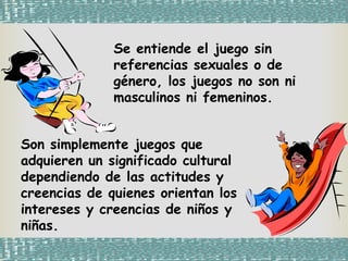 Se entiende el juego sin
referencias sexuales o de
género, los juegos no son ni
masculinos ni femeninos.
Son simplemente juegos que
adquieren un significado cultural
dependiendo de las actitudes y
creencias de quienes orientan los
intereses y creencias de niños y
niñas.
 