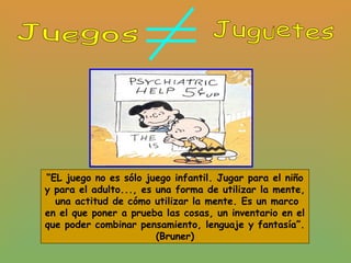 “EL juego no es sólo juego infantil. Jugar para el niño
y para el adulto..., es una forma de utilizar la mente,
una actitud de cómo utilizar la mente. Es un marco
en el que poner a prueba las cosas, un inventario en el
que poder combinar pensamiento, lenguaje y fantasía”.
(Bruner)
 
