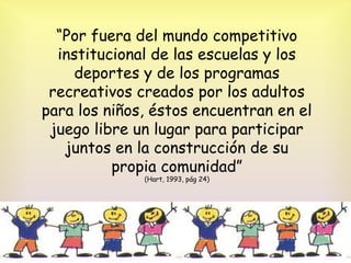 “Por fuera del mundo competitivo
institucional de las escuelas y los
deportes y de los programas
recreativos creados por los adultos
para los niños, éstos encuentran en el
juego libre un lugar para participar
juntos en la construcción de su
propia comunidad”
(Hart, 1993, pág 24)
 
