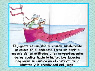 El juguete es una dádiva cuando simplemente
se coloca en el ambiente físico sin abrir el
espacio de las actitudes y los comportamientos
de los adultos hacia lo lúdico. Los juguetes
adquieren su sentido en el contexto de la
libertad y la creatividad del juego.
 