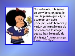 “La naturaleza humana
se convierte en aquello
que se piensa que es, de
acuerdo con este
principio, cada hombre y
mujer se transforma de
acuerdo con la imagen
que se han formado de
sí mismos” (Merton, Citado por
Bastides, 1977, Pág 149)
 
