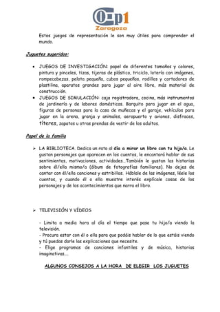 Estos juegos de representación le son muy útiles para comprender el
mundo.
Juguetes sugeridos:
• JUEGOS DE INVESTIGACIÓN: papel de diferentes tamaños y colores,
pintura y pinceles, tizas, tijeras de plástico, triciclo, lotería con imágenes,
rompecabezas, pelota pequeña, cubos pequeños, rodillos y cortadores de
plastilina, aparatos grandes para jugar al aire libre, más material de
construcción.
• JUEGOS DE SIMULACIÓN: caja registradora, cocina, más instrumentos
de jardinería y de labores domésticas. Barquito para jugar en el agua,
figuras de personas para la casa de muñecas y el garaje, vehículos para
jugar en la arena, granja y animales, aeropuerto y aviones, disfraces,
títeres, zapatos u otras prendas de vestir de los adultos.
Papel de la familia
LA BIBLIOTECA. Dedica un rato al día a mirar un libro con tu hijo/a. Le
gustan personajes que aparecen en los cuentos, le encantará hablar de sus
sentimientos, motivaciones, actividades…También le gustan las historias
sobre él/ella mismo/a (álbum de fotografías familiares). No dejes de
cantar con él/ella canciones y estribillos. Háblale de las imágenes, léele los
cuentos, y cuando él o ella muestre interés explícale cosas de los
personajes y de los acontecimientos que narra el libro.
TELEVISIÓN Y VÍDEOS
- Limita a media hora al día el tiempo que pasa tu hijo/a viendo la
televisión.
- Procura estar con él o ella para que podáis hablar de lo que estáis viendo
y tú puedas darle las explicaciones que necesite.
- Elige programas de canciones infantiles y de música, historias
imaginativas….
ALGUNOS CONSEJOS A LA HORA DE ELEGIR LOS JUGUETES
 