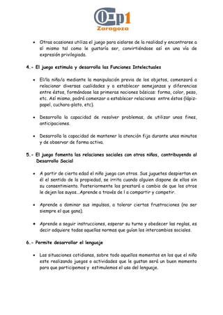 • Otras ocasiones utiliza el juego para aislarse de la realidad y encontrarse a
sí mismo tal como le gustaría ser, convirtiéndose así en una vía de
expresión privilegiada.
4.- El juego estimula y desarrolla las Funciones Intelectuales
• El/la niño/a mediante la manipulación previa de los objetos, comenzará a
relacionar diversas cualidades y a establecer semejanzas y diferencias
entre éstos, formándose las primeras nociones básicas: forma, color, peso,
etc. Así mismo, podrá comenzar a establecer relaciones entre éstos (lápiz-
papel, cuchara-plato, etc).
• Desarrolla la capacidad de resolver problemas, de utilizar unos fines,
anticipaciones.
• Desarrolla la capacidad de mantener la atención fija durante unos minutos
y de observar de forma activa.
5.- El juego fomenta las relaciones sociales con otros niños, contribuyendo al
Desarrollo Social
• A partir de cierta edad el niño juega con otros. Sus juguetes despiertan en
él el sentido de la propiedad, se irrita cuando alguien dispone de ellos sin
su consentimiento. Posteriormente los prestará a cambio de que los otros
le dejen los suyos...Aprende a través de l a compartir y competir.
• Aprende a dominar sus impulsos, a tolerar ciertas frustraciones (no ser
siempre el que gana).
• Aprende a seguir instrucciones, esperar su turno y obedecer las reglas, es
decir adquiere todas aquellas normas que guían los intercambios sociales.
6.- Permite desarrollar el lenguaje
• Las situaciones cotidianas, sobre todo aquellos momentos en los que el niño
este realizando juegos o actividades que le gustan será un buen momento
para que participemos y estimulemos el uso del lenguaje.
 