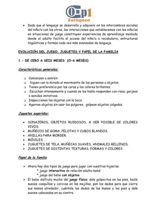 • Dado que el lenguaje se desarrolla y adquiere en los intercambios sociales
del niño/a con los otros, las interacciones que establecemos con los niño/as
en situaciones de juego constituyen experiencias de aprendizaje mediado
donde el adulto facilita el acceso del niño/a a vocabulario, estructuras
lingüísticas y formas cada vez más avanzadas de lenguaje.
EVOLUCIÓN DEL JUEGO, JUGUETES Y PAPEL DE LA FAMILIA
1.- DE CERO A SEIS MESES (O-6 MESES)
Características generales:
Comienzan a sonreír.
Siguen con la mirada el movimiento de las personas u objetos.
Tienen preferencia por las caras y los colores brillantes.
Escuchan intensamente y cuando se les habla responden con risas, gorjeos
o sonidos imitativos.
Inspeccionan los objetos con la boca.
Agarran objetos sin usar los pulgares, golpean objetos colgados.
Juguetes sugeridos:
• SONAJEROS, OBJETOS RUIDOSOS, A SER POSIBLE DE COLORES
VIVOS.
• MUÑECOS DE GOMA, PELOTAS Y CUBOS BLANDOS.
• ANILLAS PARA MORDER.
• MÓVILES.
• JUGUETES DE TELA, MUÑECAS SUAVES, ANIMALES RELLENOS.
• JUGUETES DE DISTINTAS TEXTURAS, FORMAS Y COLORES
Papel de la familia
Ahora hay dos tipos de juego para jugar con vuestros hijos/as:
* juego interactivo de relación adulto-bebé
* juego del bebe con objetos
El bebe disfruta mucho del juego físico; dale golpecitos en los pies, hazle
suaves cosquillas y caricias en las mejillas, pon los dedos para que cierre
sus manos alrededor, cuéntale los dedos de las manos y los pies y dale
suaves cabezadas en su vientre.
 