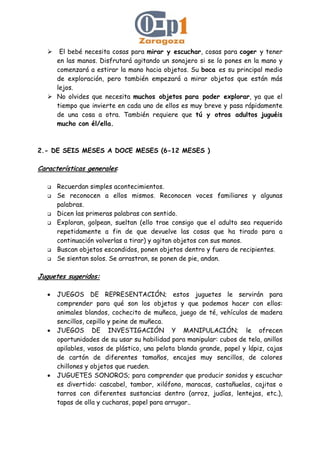 El bebé necesita cosas para mirar y escuchar, cosas para coger y tener
en las manos. Disfrutará agitando un sonajero si se lo pones en la mano y
comenzará a estirar la mano hacia objetos. Su boca es su principal medio
de exploración, pero también empezará a mirar objetos que están más
lejos.
No olvides que necesita muchos objetos para poder explorar, ya que el
tiempo que invierte en cada uno de ellos es muy breve y pasa rápidamente
de una cosa a otra. También requiere que tú y otros adultos juguéis
mucho con él/ella.
2.- DE SEIS MESES A DOCE MESES (6-12 MESES )
Características generales:
Recuerdan simples acontecimientos.
Se reconocen a ellos mismos. Reconocen voces familiares y algunas
palabras.
Dicen las primeras palabras con sentido.
Exploran, golpean, sueltan (ello trae consigo que el adulto sea requerido
repetidamente a fin de que devuelve las cosas que ha tirado para a
continuación volverlas a tirar) y agitan objetos con sus manos.
Buscan objetos escondidos, ponen objetos dentro y fuera de recipientes.
Se sientan solos. Se arrastran, se ponen de pie, andan.
Juguetes sugeridos:
• JUEGOS DE REPRESENTACIÓN; estos juguetes le servirán para
comprender para qué son los objetos y que podemos hacer con ellos:
animales blandos, cochecito de muñeca, juego de té, vehículos de madera
sencillos, cepillo y peine de muñeca.
• JUEGOS DE INVESTIGACIÓN Y MANIPULACIÓN; le ofrecen
oportunidades de su usar su habilidad para manipular: cubos de tela, anillos
apilables, vasos de plástico, una pelota blanda grande, papel y lápiz, cajas
de cartón de diferentes tamaños, encajes muy sencillos, de colores
chillones y objetos que rueden.
• JUGUETES SONOROS; para comprender que producir sonidos y escuchar
es divertido: cascabel, tambor, xilófono, maracas, castañuelas, cajitas o
tarros con diferentes sustancias dentro (arroz, judías, lentejas, etc.),
tapas de olla y cucharas, papel para arrugar..
 
