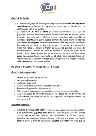Papel de la familia
Al principio el juego de investigación requiere que el adulto sea requerido
repetidamente a fin que le devuelva las cosas que ha tirado para, a
continuación, volverlas a soltar.
LA BIBLIOTECA. Alos 9 meses ya podéis añadir libros a la caja de
juguetes, deben de estar compuestos por materiales que se pueden chupar
y morder, que es lo que el niño/a va a hacer con ellos a esta edad. No es
demasiado pronto, si le gusta, puedes sentar a tu hijo/a sobre tus rodillas
para mirar las imágenes. Más adelante hacia el año empezará a relacionar
las imágenes impresas con los objetos que representan y comenzará a
mirar los libros e incluso a tratar de pasar las páginas, en lugar de
mordisquearlos. También se divertirá mirando el álbum de fotos de la
familia. Ahora mirar juntos los libros y aprovecha para enseñarle cómo
pasas las páginas. Puedes mostrarle los objetos reales representados por
algunas imágenes, haciendo sonidos que correspondan a la imagen. Además,
dale tiempo para que explore el libro.
DE DOCE A DIECIOCHO MESES (12 A 18 MESES)
Características generales:
Imitan las acciones de los adultos.
Les gustan los cuentos.
Andan con seguridad.
Aparecen los amigos, aunque les gusta jugar solos.
Reconocen la propiedad de los objetos.
Piden mayor independencia pero prefieren estar con gente conocida.
Aparecen juegos de imitación usando objetos según su función imitando al
adulto (hacen que beben de una tacita, se peinan con un peine, comen con
una cuchara...)
Juguetes sugeridos:
• JUEGOS DE INVESTIGACIÓN; juguetes que pueda empujar (un andador
o un camioncito), juguetes para tirar de ellos (un pato con una cuerda
atada), lápices de cera gruesos, un clasificador de formas sencillo,
juguetes que producen sonidos (tambor, xilófono, maracas), un buzón
sencillo, clavos y martillo de juguete. Objetos que floten y objetos que se
 