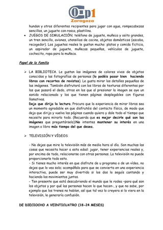 hundan y otros diferentes recipientes para jugar con agua, rompecabezas
sencillos, un juguete con rosca, plastilina.
• JUEGOS DE SIMULACIÓN; teléfono de juguete, muñeca y osito grandes,
un tren sencillo, aviones, utensilios de cocina, objetos domésticos (escoba,
recogedor). Los juguetes reales le gustan mucho: platos y comida ficticia,
un aspirador de juguete, muñecas pequeñas, vehículos de juguete,
cochecito, ropa para la muñeca.
Papel de la familia
LA BIBLIOTECA. Le gustan las imágenes de colores vivos de objetos
conocidos y las fotografías de personas (lo podéis pasar bien haciendo
libros con recortes de revistas). Le gusta mirar los detalles pequeños de
las imágenes. También disfrutará con los libros de texturas diferentes por
las que pasará el dedo, otros en los que al presionar la imagen se oye un
sonido relacionado y los que tienen páginas desplegables con figuras
llamativas.
Deja que dirija la lectura. Procura que la experiencia de mirar libros sea
un momento agradable en que disfrutéis del contacto físico, de modo que
deja que dirija y vuelva las páginas cuando quiera y dale todo el tiempo que
necesite para mirarlo todo. (Recuerda que es mejor decirle qué son las
imágenes que preguntárselo).No intentes mantener su interés en una
imagen o libro más tiempo del que desea.
TELEVISIÓN Y VÍDEOS
- No dejes que mire la televisión más de media hora al día. Son muchas las
cosas que necesita hacer a esta edad: jugar, tener experiencias reales y,
por encima de todo, relacionarse con otras personas. La televisión no puede
proporcionarle todo esto.
- Si tienes mucho interés en que disfrute de u programa o de un vídeo, no
dejes que lo vea solo; acompáñalo para que se convierta en una experiencia
interactiva, puede ser muy divertido si los dos lo seguís cantando y
haciendo los movimientos juntos.
- Ten presente que está descubriendo el mundo que le rodea –para qué son
los objetos y por qué las personas hacen lo que hacen-, y que no sabe, por
ejemplo que los trenes no hablan, así que tal vez lo creyera si lo viera en la
televisión, le generaría confusión.
DE DIECIOCHO A VEINTICUATRO (18-24 MESES)
 