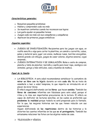 Características generales:
Resuelven pequeños problemas
Hablan y comprenden cada vez más
Se muestran contentos cuando les reconocen sus logros
Les gusta ayudar en pequeñas tareas
Juegan cada vez más con sus compañeros y compañeras
Aparecen los primeros juegos simbólicos
Juguetes sugeridos:
• JUEGOS DE INVESTIGACIÓN. Recipientes para los juegos con agua, un
rodillo sencillo o algo para cortar la plastilina, un camión o carretilla, cubos,
palas y material para jugar con arena, muñecas rusas, barriles encajables,
dominó grande con dibujos, juegos de casar colores, objetos sonoros, cajas
sorpresa…
• JUEGOS INTERACTIVOS Y DE SIMULACIÓN. Bolsa o cesta de compras,
plancha y tabla de planchar, barreño y cepillo para lavar ropa, zoológico con
animales, garaje y más vehículos, casa y muebles de muñeca.
Papel de la familia
LA BIBLIOTECA. A esta edad recomendamos establecer la costumbre de
mirar un libro con tu hijo/a durante un rato cada día. No se trata de
enseñarle a leer a edad temprana, lo que importa es introducirlo en el
placer de mirar libros.
El niño/a seguirá disfrutando con los libros que hacen sonidos. También los
libros de canciones infantiles son fabulosos para esta edad, porque el
ritmo y la rima son importantes precursores de la lectura. El niño/a es
capaz de disfrutar de lecturas sencillas, en las cuales es preferible que
predomine la realidad porque todavía no está preparado para la fantasía.
Por lo que, las mejores historias son las que tienen relación con sus
experiencias.
Siguen disfrutando de las repeticiones dentro de las historias y le
divierten los cuentos infantiles en los que es el protagonista. También les
entusiasma relacionar las fotos con los objetos reales de casa.
TELEVISIÓN Y VÍDEOS
 