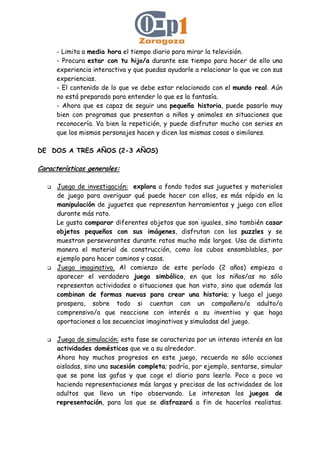 - Limita a media hora el tiempo diario para mirar la televisión.
- Procura estar con tu hijo/a durante ese tiempo para hacer de ello una
experiencia interactiva y que puedas ayudarle a relacionar lo que ve con sus
experiencias.
- El contenido de lo que ve debe estar relacionado con el mundo real. Aún
no está preparado para entender lo que es la fantasía.
- Ahora que es capaz de seguir una pequeña historia, puede pasarlo muy
bien con programas que presentan a niños y animales en situaciones que
reconocería. Va bien la repetición, y puede disfrutar mucho con series en
que los mismos personajes hacen y dicen las mismas cosas o similares.
DE DOS A TRES AÑOS (2-3 AÑOS)
Características generales:
Juego de investigación: explora a fondo todos sus juguetes y materiales
de juego para averiguar qué puede hacer con ellos, es más rápido en la
manipulación de juguetes que representan herramientas y juega con ellos
durante más rato.
Le gusta comparar diferentes objetos que son iguales, sino también casar
objetos pequeños con sus imágenes, disfrutan con los puzzles y se
muestran perseverantes durante ratos mucho más largos. Usa de distinta
manera el material de construcción, como los cubos ensamblables, por
ejemplo para hacer caminos y casas.
Juego imaginativo. Al comienzo de este período (2 años) empieza a
aparecer el verdadero juego simbólico, en que los niños/as no sólo
representan actividades o situaciones que han visto, sino que además las
combinan de formas nuevas para crear una historia; y luego el juego
prospera, sobre todo si cuentan con un compañero/a adulto/a
comprensivo/a que reaccione con interés a su inventiva y que haga
aportaciones a las secuencias imaginativas y simuladas del juego.
Juego de simulación: esta fase se caracteriza por un intenso interés en las
actividades domésticas que ve a su alrededor.
Ahora hay muchos progresos en este juego, recuerda no sólo acciones
aisladas, sino una sucesión completa; podría, por ejemplo, sentarse, simular
que se pone las gafas y que coge el diario para leerlo. Poco a poco va
haciendo representaciones más largas y precisas de las actividades de los
adultos que lleva un tipo observando. Le interesan los juegos de
representación, para los que se disfrazará a fin de hacerlos realistas.
 