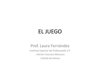 EL JUEGO 
Prof. Laura Fernández 
Instituto Superior del Profesorado n°5 
«Perito Francisco Moreno» 
Cañada de Gómez 
 