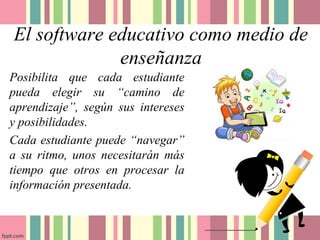 El software educativo como medio de
enseñanza
Posibilita que cada estudiante
pueda elegir su “camino de
aprendizaje”, según sus intereses
y posibilidades.
Cada estudiante puede “navegar”
a su ritmo, unos necesitarán más
tiempo que otros en procesar la
información presentada.
 