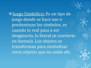 Juego Simbólico: Es un tipo de
juego donde se hace uso o
predominan los símbolos, es
cuando lo real pasa a ser
imaginario, lo literal se convierte
en fantasía. Los objetos se
transforman para simbolizar
otros objetos que no están ahí.
 