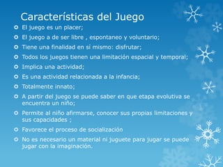 Características del Juego
 El juego es un placer;
 El juego a de ser libre , espontaneo y voluntario;
 Tiene una finalidad en sí mismo: disfrutar;
 Todos los juegos tienen una limitación espacial y temporal;
 Implica una actividad;
 Es una actividad relacionada a la infancia;
 Totalmente innato;
 A partir del juego se puede saber en que etapa evolutiva se
encuentra un niño;
 Permite al niño afirmarse, conocer sus propias limitaciones y
sus capacidades ;
 Favorece el proceso de socialización
 No es necesario un material ni juguete para jugar se puede
jugar con la imaginación.
 