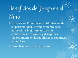 Beneficios del Juego en el
Niño
Expresarse, Comunicarse, Adquisición de
su personalidad, Fortalecimiento de la
autoestima, Mejoramiento en las
condiciones corporales y disciplinas,
Mejoramiento en las habilidades cognitivas
y motrices ,
Descubrimiento de trastornos.
 