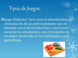 Tipos de Juegos:
Juego Didáctico: Sirve para la identificación y
estimulación de las potencialidades que se
vinculan con el desarrollo físico, emocional y
social de los estudiantes, con el propósito de
un mayor desarrollo de las habilidades en el
aprendizaje.
 