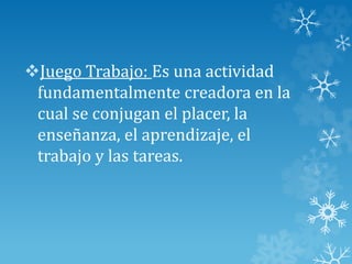 Juego Trabajo: Es una actividad
fundamentalmente creadora en la
cual se conjugan el placer, la
enseñanza, el aprendizaje, el
trabajo y las tareas.
 
