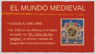 EL MUNDO MEDIEVAL
JUEGOS AL AIRE LIBRE
En 1283 el rey Alfonso X el Sabio
recopiló en “EL Libro de los
juegos”, el primer tratado de
juegos de la literatura europea.
 