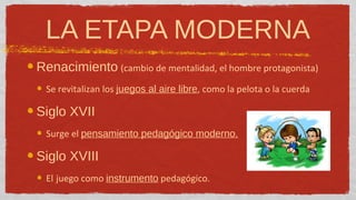 LA ETAPA MODERNA
Renacimiento (cambio de mentalidad, el hombre protagonista)
  Se revitalizan los juegos al aire libre, como la pelota o la cuerda

Siglo XVII
  Surge el pensamiento pedagógico moderno.

Siglo XVIII
  El juego como instrumento pedagógico.
 