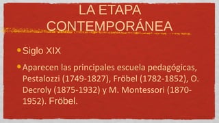 LA ETAPA
      CONTEMPORÁNEA
Siglo XIX
Aparecen las principales escuela pedagógicas,
Pestalozzi (1749-1827), Fröbel (1782-1852), O.
Decroly (1875-1932) y M. Montessori (1870-
1952). Fröbel.
 