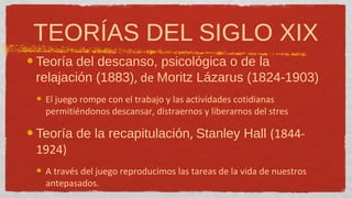 TEORÍAS DEL SIGLO XIX
Teoría del descanso, psicológica o de la
relajación (1883), de Moritz Lázarus (1824-1903)
 El juego rompe con el trabajo y las actividades cotidianas
 permitiéndonos descansar, distraernos y liberarnos del stres

Teoría de la recapitulación, Stanley Hall (1844-
1924)
 A través del juego reproducimos las tareas de la vida de nuestros
 antepasados.
 