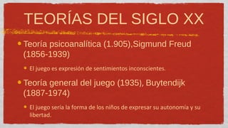 TEORÍAS DEL SIGLO XX
Teoría psicoanalítica (1.905),Sigmund Freud
(1856-1939)
 El juego es expresión de sentimientos inconscientes.

Teoría general del juego (1935), Buytendijk
(1887-1974)
 El juego sería la forma de los niños de expresar su autonomía y su
 libertad.
 