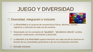 JUEGO Y DIVERSIDAD
Diversidad, integración e inclusión
  La diversidad es el conjunto de características físicas, afectivas, sociales ,
  cognitivas y culturales de cada uno de nosotros.

  Relacionado con los conceptos de “igualdad”, “pluralismo cultural”, cambio,
  evolución, maduración, crecimiento y desarrollo.

  La atención a la diversidad supone intervenir con cada uno de los alumnos en
  función de sus necesidades particulares y de sus circunstancias concretas.

  Escuela inclusiva
 